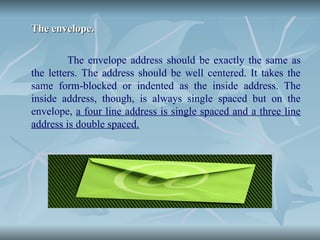 The envelope.
The envelope.
The envelope address should be exactly the same as
the letters. The address should be well centered. It takes the
same form-blocked or indented as the inside address. The
inside address, though, is always single spaced but on the
envelope, a four line address is single spaced and a three line
address is double spaced.
 