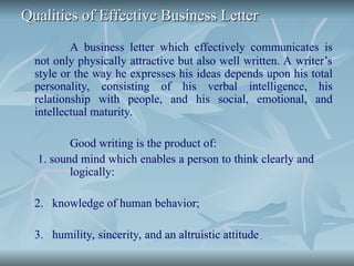 Qualities of Effective Business Letter
Qualities of Effective Business Letter
A business letter which effectively communicates is
not only physically attractive but also well written. A writer’s
style or the way he expresses his ideas depends upon his total
personality, consisting of his verbal intelligence, his
relationship with people, and his social, emotional, and
intellectual maturity.
Good writing is the product of:
1. sound mind which enables a person to think clearly and
logically:
2. knowledge of human behavior;
3. humility, sincerity, and an altruistic attitude.
.
 