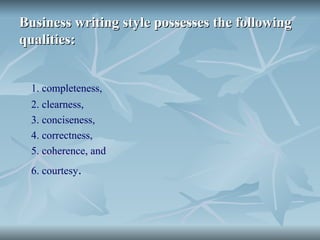 Business writing style possesses the following
Business writing style possesses the following
qualities:
qualities:
1. completeness,
2. clearness,
3. conciseness,
4. correctness,
5. coherence, and
6. courtesy.
 