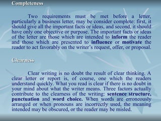 Completeness
Completeness
Two requirements must be met before a letter,
particularly a business letter, may be consider complete: first, it
should give all the important facts or ideas, and second, it should
have only one objective or purpose. The important facts or ideas
of the letter are those which are intended to inform the reader
and those which are presented to influence or motivate the
reader to act favorably on the writer’s request, offer, or proposal.
Clearness
Clearness
Clear writing is no doubt the result of clear thinking. A
clear letter or report is, of course, one which the readers
understand quickly. What you read is clear if there is no doubt in
your mind about what the writer means. Three factors actually
contribute to the clearness of the writing: sentence structure,
punctuation and word choice. When words are erroneously
arranged or when pronouns are incorrectly used, the meaning
intended may be obscured, or the reader may be misled.
 