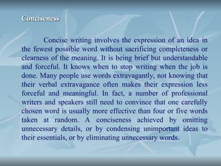 Conciseness
Conciseness
Concise writing involves the expression of an idea in
the fewest possible word without sacrificing completeness or
clearness of the meaning. It is being brief but understandable
and forceful. It knows when to stop writing when the job is
done. Many people use words extravagantly, not knowing that
their verbal extravagance often makes their expression less
forceful and meaningful. In fact, a number of professional
writers and speakers still need to convince that one carefully
chosen word is usually more effective than four or five words
taken at random. A conciseness achieved by omitting
unnecessary details, or by condensing unimportant ideas to
their essentials, or by eliminating unnecessary words.
 