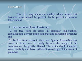 Correctness
Correctness
This is a very important quality which means that
business letter should be perfect. To be perfect a business
letter should:
1. have a correct physical make-up;
2. be free from all errors in grammar, punctuation,
capitalization, correct usage, sentence and paragraph structure;
and
3. be free from errors in facts and figures. Remember that
errors in letters can be costly because the image of the
company will be greatly affected. The writer should therefore
write carefully and have sufficient knowledge of the rules of
grammar.
 