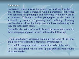 Coherence
Coherence
Coherence, which means the process of sticking together, is
one of three levels coherence within paragraphs, coherence
with sentence in a paragraph, and coherence within the word in
a sentence. Coherence within paragraphs in the letter is
achieved by means of planning and outlining. Planning
involves listing down the things you want say and making sure
they are in the right order.
Generally, the writer of a well planned business letter uses the
three paragraph approach which includes the following:
1. an introductory paragraph explaining the topic of the letter
and possibly referring to a previous correspondence;
2. a middle paragraph which contains the body of the letter;
3. a final paragraph which sums up and explains what course
of action to take.
 