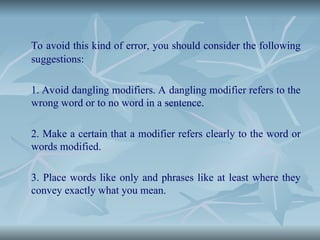 To avoid this kind of error, you should consider the following
suggestions:
1. Avoid dangling modifiers. A dangling modifier refers to the
wrong word or to no word in a sentence.
2. Make a certain that a modifier refers clearly to the word or
words modified.
3. Place words like only and phrases like at least where they
convey exactly what you mean.
 