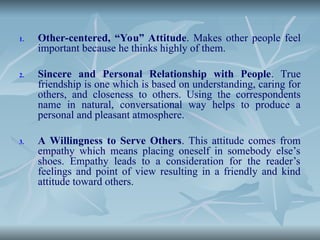 1. Other-centered, “You” Attitude. Makes other people feel
important because he thinks highly of them.
2. Sincere and Personal Relationship with People. True
friendship is one which is based on understanding, caring for
others, and closeness to others. Using the correspondents
name in natural, conversational way helps to produce a
personal and pleasant atmosphere.
3. A Willingness to Serve Others. This attitude comes from
empathy which means placing oneself in somebody else’s
shoes. Empathy leads to a consideration for the reader’s
feelings and point of view resulting in a friendly and kind
attitude toward others.
 