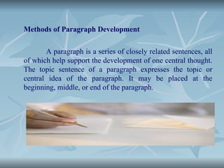 Methods of Paragraph Development
A paragraph is a series of closely related sentences, all
of which help support the development of one central thought.
The topic sentence of a paragraph expresses the topic or
central idea of the paragraph. It may be placed at the
beginning, middle, or end of the paragraph.
 