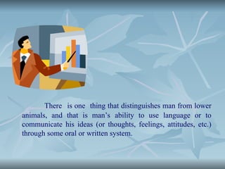 There is one thing that distinguishes man from lower
animals, and that is man’s ability to use language or to
communicate his ideas (or thoughts, feelings, attitudes, etc.)
through some oral or written system.
 