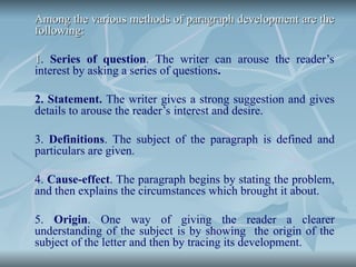 Among the various methods of paragraph development are the
Among the various methods of paragraph development are the
following:
following:
1
1. Series of question. The writer can arouse the reader’s
interest by asking a series of questions.
2. Statement. The writer gives a strong suggestion and gives
details to arouse the reader’s interest and desire.
3. Definitions. The subject of the paragraph is defined and
particulars are given.
4. Cause-effect. The paragraph begins by stating the problem,
and then explains the circumstances which brought it about.
5. Origin. One way of giving the reader a clearer
understanding of the subject is by showing the origin of the
subject of the letter and then by tracing its development.
 