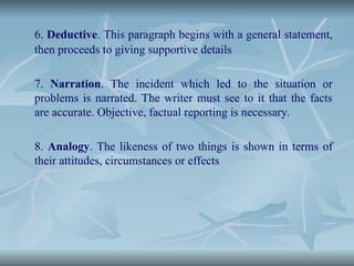 6. Deductive. This paragraph begins with a general statement,
then proceeds to giving supportive details
7. Narration. The incident which led to the situation or
problems is narrated. The writer must see to it that the facts
are accurate. Objective, factual reporting is necessary.
8. Analogy. The likeness of two things is shown in terms of
their attitudes, circumstances or effects
 