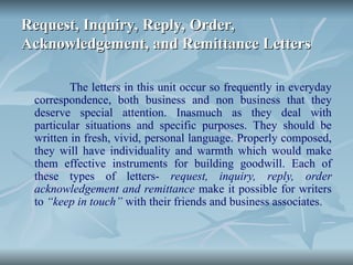 Request, Inquiry, Reply, Order,
Request, Inquiry, Reply, Order,
Acknowledgement, and Remittance Letters
Acknowledgement, and Remittance Letters
The letters in this unit occur so frequently in everyday
correspondence, both business and non business that they
deserve special attention. Inasmuch as they deal with
particular situations and specific purposes. They should be
written in fresh, vivid, personal language. Properly composed,
they will have individuality and warmth which would make
them effective instruments for building goodwill. Each of
these types of letters- request, inquiry, reply, order
acknowledgement and remittance make it possible for writers
to “keep in touch” with their friends and business associates.
 