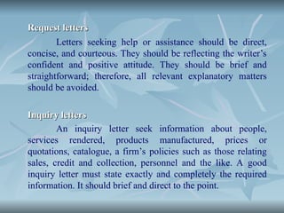 Request letters
Request letters
Letters seeking help or assistance should be direct,
concise, and courteous. They should be reflecting the writer’s
confident and positive attitude. They should be brief and
straightforward; therefore, all relevant explanatory matters
should be avoided.
Inquiry letters
Inquiry letters
An inquiry letter seek information about people,
services rendered, products manufactured, prices or
quotations, catalogue, a firm’s policies such as those relating
sales, credit and collection, personnel and the like. A good
inquiry letter must state exactly and completely the required
information. It should brief and direct to the point.
 