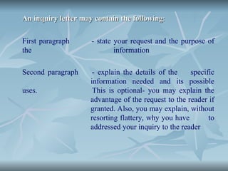 An inquiry letter may contain the following
An inquiry letter may contain the following:
:
First paragraph - state your request and the purpose of
the information
Second paragraph - explain the details of the specific
information needed and its possible
uses. This is optional- you may explain the
advantage of the request to the reader if
granted. Also, you may explain, without
resorting flattery, why you have to
addressed your inquiry to the reader
 