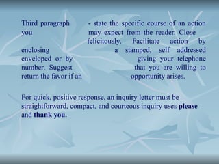Third paragraph - state the specific course of an action
you may expect from the reader. Close
felicitously. Facilitate action by
enclosing a stamped, self addressed
enveloped or by giving your telephone
number. Suggest that you are willing to
return the favor if an opportunity arises.
For quick, positive response, an inquiry letter must be
straightforward, compact, and courteous inquiry uses please
and thank you.
 