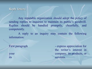 Reply letters
Reply letters
Any reputable organization should adopt the policy of
sending replies to inquiries to maintain its public’s goodwill.
Replies should be handled promptly, cheerfully, and
competently.
A reply to an inquiry may contain the following
information:
First paragraph - express appreciation for
the writer’s interest in
your company, its products, or
its services.
 