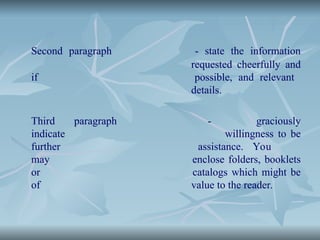 Second paragraph - state the information
requested cheerfully and
if possible, and relevant
details.
Third paragraph - graciously
indicate willingness to be
further assistance. You
may enclose folders, booklets
or catalogs which might be
of value to the reader.
 