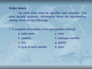 Order letters
An order letter must be specifies and complete. You
must include necessary information about the merchandise,
among which are the following.
1. A complete description of the merchandise ordered:
a. trade name e. color
b. quantity f. catalogue number
c. size g. quality
d. style or style number h. price
 