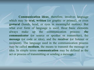 Communication ideas, therefore, involves language
which may be oral, written (or graphic or printed), or even
gestural (hands, head, or eyes in meaningful motion). But
what ever form of language is used, three basic elements
always make up the communication process: the
communicator (or source or speaker or transmitter), the
message (or code or idea), and the receiver (or listener or
recipient). The language used in the communication process
may be called medium, the means to transmit the message or
idea. In simple terms communication may be defined as the
act or process of transmitting or sending a message.
 