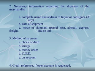 2. Necessary information regarding the shipment of the
merchandise
a. complete name and address of buyer or consignee (if
any)
b. date of shipment
c. mode of shipment (parcel post, airmail, express,
freight, and so on)
3. Method of payment
a. check or draft
b. charge
c. money order
d. C.O.D.
e. on account
4. Credit reference, if open account is requested.
 