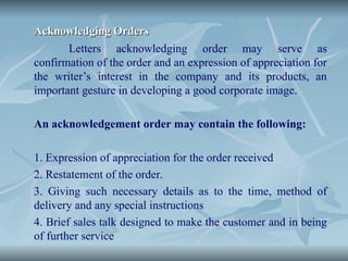 Acknowledging Orders
Acknowledging Orders
Letters acknowledging order may serve as
confirmation of the order and an expression of appreciation for
the writer’s interest in the company and its products, an
important gesture in developing a good corporate image.
An acknowledgement order may contain the following:
1. Expression of appreciation for the order received
2. Restatement of the order.
3. Giving such necessary details as to the time, method of
delivery and any special instructions
4. Brief sales talk designed to make the customer and in being
of further service
 