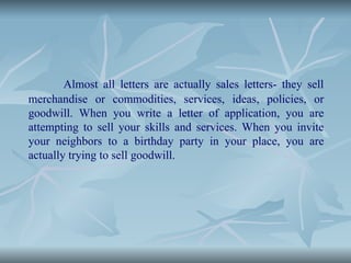 Almost all letters are actually sales letters- they sell
merchandise or commodities, services, ideas, policies, or
goodwill. When you write a letter of application, you are
attempting to sell your skills and services. When you invite
your neighbors to a birthday party in your place, you are
actually trying to sell goodwill.
 
