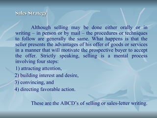 Sales Strategy
Sales Strategy
Although selling may be done either orally or in
writing – in person or by mail – the procedures or techniques
to follow are generally the same. What happens is that the
seller presents the advantages of his offer of goods or services
in a manner that will motivate the prospective buyer to accept
the offer. Strictly speaking, selling is a mental process
involving four steps:
1) attracting attention,
2) building interest and desire,
3) convincing, and
4) directing favorable action.
These are the ABCD’s of selling or sales-letter writing.
 