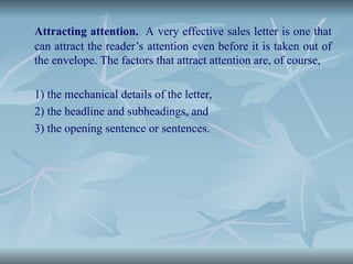 Attracting attention. A very effective sales letter is one that
can attract the reader’s attention even before it is taken out of
the envelope. The factors that attract attention are, of course,
1) the mechanical details of the letter,
2) the headline and subheadings, and
3) the opening sentence or sentences.
 