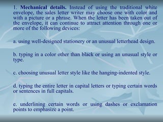 1. Mechanical details. Instead of using the traditional white
envelope, the sales letter writer may choose one with color and
with a picture or a phrase. When the letter has been taken out of
the envelope, it can continue to attract attention through one or
more of the following devices:
a. using well-designed stationery or an unusual letterhead design.
b. typing in a color other than black or using an unusual style or
type.
c. choosing unusual letter style like the hanging-indented style.
d. typing the entire letter in capital letters or typing certain words
or sentences in full capitals.
e. underlining certain words or using dashes or exclamation
points to emphasize a point.
 