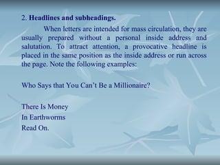 2. Headlines and subheadings.
When letters are intended for mass circulation, they are
usually prepared without a personal inside address and
salutation. To attract attention, a provocative headline is
placed in the same position as the inside address or run across
the page. Note the following examples:
Who Says that You Can’t Be a Millionaire?
There Is Money
In Earthworms
Read On.
 