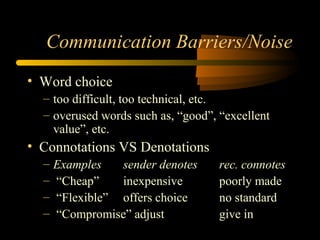 Communication Barriers/Noise
• Word choice
– too difficult, too technical, etc.
– overused words such as, “good”, “excellent
value”, etc.
• Connotations VS Denotations
– Examples sender denotes rec. connotes
– “Cheap” inexpensive poorly made
– “Flexible” offers choice no standard
– “Compromise” adjust give in
 