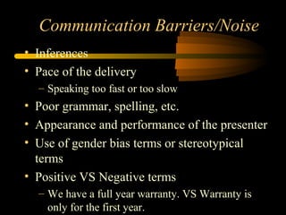Communication Barriers/Noise
• Inferences
• Pace of the delivery
– Speaking too fast or too slow
• Poor grammar, spelling, etc.
• Appearance and performance of the presenter
• Use of gender bias terms or stereotypical
terms
• Positive VS Negative terms
– We have a full year warranty. VS Warranty is
only for the first year.
 