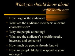 What you should know about
your audience
• How large is the audience?
• What are the audience members’ relevant
characteristics?
• Why are people attending?
• What are the audience’s specific needs,
interests, and concerns?
• How much do people already know?
• How are people likely to respond to your
message?
 