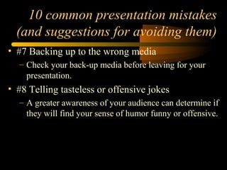 10 common presentation mistakes
(and suggestions for avoiding them)
• #7 Backing up to the wrong media
– Check your back-up media before leaving for your
presentation.
• #8 Telling tasteless or offensive jokes
– A greater awareness of your audience can determine if
they will find your sense of humor funny or offensive.
 