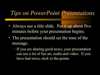 • Always use a title slide. Put it up about five
minutes before your presentation begins.
• The presentation should set the tone of the
message.
– If you are sharing good news, your presentation
can use a lot of fun art, audio and video. If you
have bad news, stick to the points.
Tips on PowerPoint Presentations
 