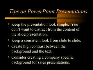 Tips on PowerPoint Presentations
• Keep the presentation look simple. You
don’t want to distract from the content of
the slide/presentation.
• Keep a consistent look from slide to slide.
• Create high contrast between the
background and the text.
• Consider creating a company specific
background for sales presentations.
 
