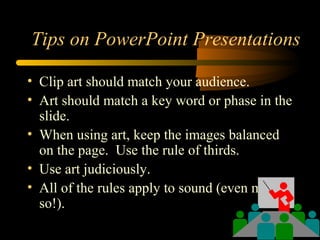 Tips on PowerPoint Presentations
• Clip art should match your audience.
• Art should match a key word or phase in the
slide.
• When using art, keep the images balanced
on the page. Use the rule of thirds.
• Use art judiciously.
• All of the rules apply to sound (even more
so!).
 