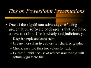 • One of the significant advantages of using
presentation software packages is that you have
access to color. Use it wisely and judiciously.
– Keep it simple and consistent.
– Use no more than five colors for charts or graphs.
– Choose no more than two colors for text.
– Be careful with the use of red because the eye will
naturally go there first.
Tips on PowerPoint Presentations
 