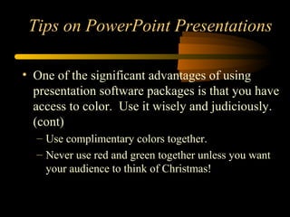 • One of the significant advantages of using
presentation software packages is that you have
access to color. Use it wisely and judiciously.
(cont)
– Use complimentary colors together.
– Never use red and green together unless you want
your audience to think of Christmas!
Tips on PowerPoint Presentations
 