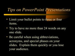 • Limit your bullet points to three or four
items.
• Try to have no more than 24 words on any
one slide.
• Be careful when using abbreviations,
acronyms, and special phases on your
slides. Explain them quickly or you lose
your audience.
Tips on PowerPoint Presentations
 