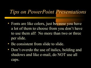 • Fonts are like colors, just because you have
a lot of them to choose from you don’t have
to use them all! No more than two or three
per slide.
• Be consistent from slide to slide.
• Don’t overdo the use of italics, bolding and
shadows and like e-mail, do NOT use all
caps.
Tips on PowerPoint Presentations
 