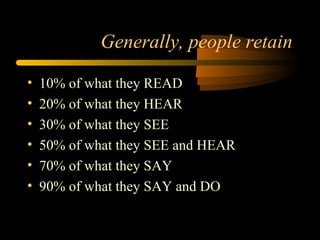Generally, people retain
• 10% of what they READ
• 20% of what they HEAR
• 30% of what they SEE
• 50% of what they SEE and HEAR
• 70% of what they SAY
• 90% of what they SAY and DO
 