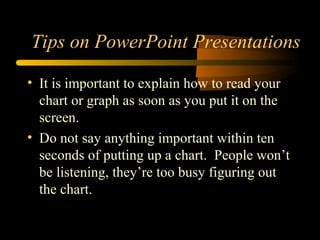 • It is important to explain how to read your
chart or graph as soon as you put it on the
screen.
• Do not say anything important within ten
seconds of putting up a chart. People won’t
be listening, they’re too busy figuring out
the chart.
Tips on PowerPoint Presentations
 