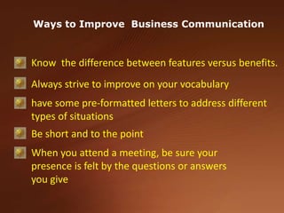 Ways to Improve  Business CommunicationKnow  the difference between features versus benefits. Always strive to improve on your vocabulary have some pre-formatted letters to address different types of situationsBe short and to the pointWhen you attend a meeting, be sure your presence is felt by the questions or answers you give