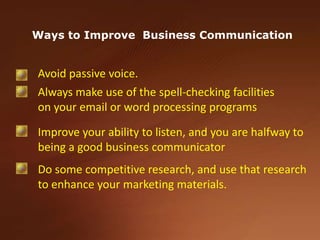 Ways to Improve  Business CommunicationAvoid passive voice. Always make use of the spell-checking facilities on your email or word processing programsImprove your ability to listen, and you are halfway to being a good business communicatorDo some competitive research, and use that research to enhance your marketing materials. 