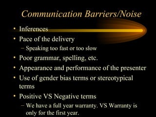 Communication Barriers/Noise Inferences  Pace of the delivery Speaking too fast or too slow Poor grammar, spelling, etc. Appearance and performance of the presenter Use of gender bias terms or stereotypical terms Positive VS Negative terms We have a full year warranty. VS Warranty is only for the first year. 