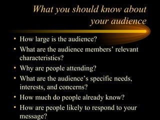 What you should know about your audience How large is the audience? What are the audience members’ relevant characteristics? Why are people attending? What are the audience’s specific needs, interests, and concerns? How much do people already know? How are people likely to respond to your message? 