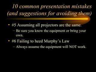 10 common presentation mistakes (and suggestions for avoiding them) #5 Assuming all projectors are the same. Be sure you know the equipment or bring your own. #6 Failing to heed Murphy’s Law Always assume the equipment will NOT work.  