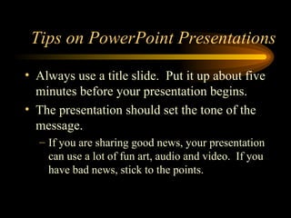 Always use a title slide.  Put it up about five minutes before your presentation begins.  The presentation should set the tone of the message.  If you are sharing good news, your presentation can use a lot of fun art, audio and video.  If you have bad news, stick to the points. Tips on PowerPoint Presentations 