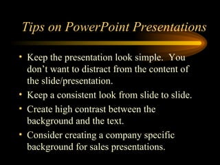 Tips on PowerPoint Presentations Keep the presentation look simple.  You don’t want to distract from the content of the slide/presentation. Keep a consistent look from slide to slide. Create high contrast between the background and the text. Consider creating a company specific background for sales presentations. 