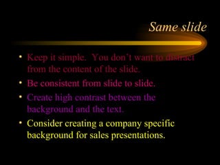 Same slide Keep it simple.  You don’t want to distract from the content of the slide. Be consistent from slide to slide. Create high contrast between the background and the text. Consider creating a company specific background for sales presentations. 