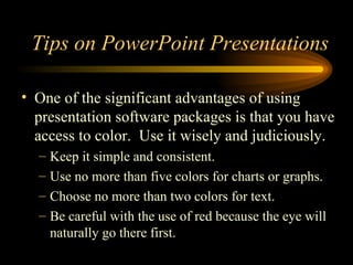 One of the significant advantages of using presentation software packages is that you have access to color.  Use it wisely and judiciously. Keep it simple and consistent. Use no more than five colors for charts or graphs. Choose no more than two colors for text. Be careful with the use of red because the eye will naturally go there first. Tips on PowerPoint Presentations 